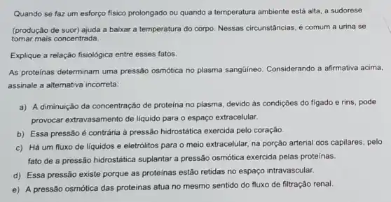 Quando se faz um esforço físico prolongado ou quando a temperatura ambiente está alta, a sudorese
(produção de suor)ajuda a baixar a temperatura do corpo. Nessas circunstâncias, é comum a urina se
tornar mais concentrada.
Explique a relação fisiológica entre esses fatos.
As proteínas determinam uma pressão osmótica no plasma sangüíneo Considerando a afirmativa acima,
assinale a alternativa incorreta:
a) A diminuição da concentração de proteína no plasma devido às condições do figado e rins, pode
provocar extravasamento de liquido para o espaço extracelular.
b) Essa pressão é contrária à pressão hidrostática exercida pelo coração.
c) Há um fluxo de liquidos e eletrólitos para o meio extracelular na porção arterial dos capilares, pelo
fato de a pressão hidrostática suplantar a pressão osmótica exercida pelas proteínas.
d) Essa pressão existe porque as proteínas estão retidas no espaço intravascular.
e) A pressão osmótica das proteínas atua no mesmo sentido do fluxo de filtração renal.