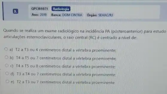 Quando se realiza um exame radiológico na incidência PA (pósteroanterior)para estudo
articulações esternoclaviculares, o raio central (RC) é centrado a nivel de:
a) T2a T3 ou 4 centímetros distal a vértebra proeminente;
b) T4 a T5 ou 7 centimetros distal a vértebra proeminente;
c) T4 a T5 ou 8 centímetros distal a vértebra proeminente:
d) T3 a T4 ou 7 centimetros distal a vértebra proeminente:
e) T2 a T3 ou 7 centimetros distal a vértebra proeminente.