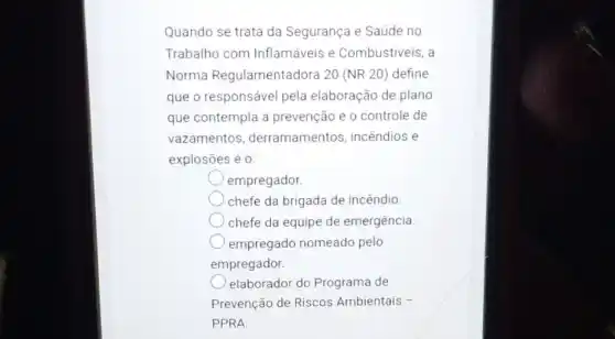 Quando se trata da Segurança e Saúde no
Trabalho com Inflamáveis e Combustiveis, a
Norma Regulamentadora 20 (NR 20) define
que o responsável pela elaboração de plano
que contempla a prevenção e o controle de
vazamentos derramamentos incêndios e
explosões é 0:
empregador.
chefe da brigada de incêndio.
chefe da equipe de emergência.
empregado nomeado pelo
empregador.
elaborador do Programa de
Prevenção de Riscos Ambientais -
PPRA