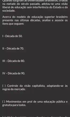 Quando surgiram as universidades brasileiras , criadas
na metade do século passado . adotou-se uma visão
liberal de educação sem interferência do Estado e da
sociedade.
Acerca do modelo de educação superior brasileiro
presente nas últimas décadas , analise e associe os
itens que seguem:
1- Década de 50.
II - Década de 70.
111 - Década de 80.
IV - Década de 90.
( ) Controle da visão capitalista , adaptando-se às
regras do mercado.
( ) Movimentos em prol de uma educação pública e