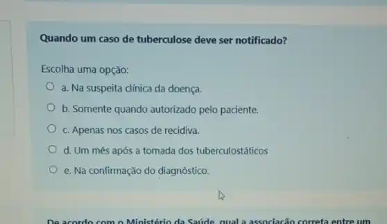 Quando um caso de tuberculose deve ser notificado?
Escolha uma opção:
a. Na suspeita clínica da doença.
b. Somente quando autorizado pelo paciente.
c. Apenas nos casos de recidiva.
d. Um mês após a tomada dos tuberculostáticos
e. Na confirmação do diagnóstico.