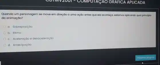 Quando um personagem se move em direção a uma ação antes que ela aconteça, estamos aplicando qual principio
da animação?
a. Sobreposição
b. Ritmo
c. Aceleração e desaceleração
d. Antecipação