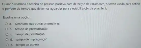 Quando usarmos a técnica de pressão positiva para detecção de vazamento, o termo usado para definir
período de tempo que devemos aguardar para a estabilização da pressão é:
Escolha uma opção:
a. Nenhuma das outras alternativas.
b. tempo de pressurização
c. tempo de penetração
d. tempo de impregnação
e. tempo de espera