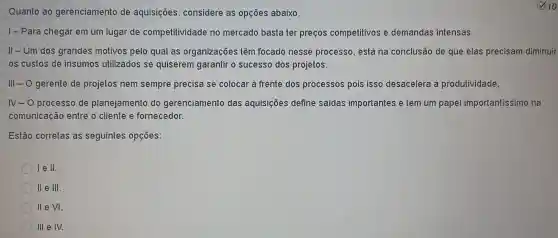 Quanto ao gerenciamento de aquisições considere as opçōes abaixo,
1- Para chegar em um lugar de competitividade no mercado basta ter precos competitivos e demandas intensas.
II-Um dos grandes motivos pelo qual as organizações têm focado nesse processo, está na conclusão de que elas precisam diminuir
os custos de insumos utilizados se quiserem garantir o sucesso dos projetos.
III - O gerente de projetos nem sempre precisa se colocar à frente dos processos pois isso desacelera a produtividade.
N- 0 processo de planejamento do gerenciamento das aquisições define saidas importantes e tem um papel importantissimo na
comunicação entre o cliente e fornecedor.
Estão corretas as seguintes opções:
Ie II.
II e III.
II e VI.
III e IV.
10