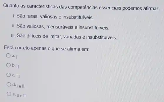 Quanto as características das competências essenciais podemos afirmar:
I: São raras, valiosas e insubstituiveis.
II. São valiosas mensuráveis e insubstituíveis
III. São difíceis de imitar, variadas e insubstituiveis.
Está correto apenas o que se afirma em:
a. I
b. II
c. III
d.
lell
e. IIeIII