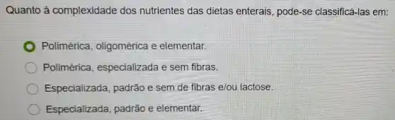 Quanto à complexidade dos nutrientes das dietas enterais , pode-se classificá-las em:
Polimérica oligomérica e elementar.
Polimérica especializada e sem fibras.
Especializada , padrão e sem de fibras e/ou lactose.
Especializada padrão e elementar.