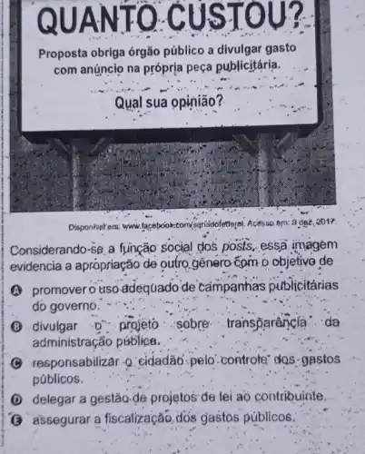 QUANTO CUS TO
Proposta obriga órgão público a divulgar gasto
com anúncio na própria peça publicitária.
Qual sua opinião?
Disponiverera: www facebook.com/senádofetteral Acessa em: 9 dez, 2017.
Considerando-se a função social dos posts, essa imagem
evidencia a apropriação de outro genero-cam o objetivo de
A promovero usa adeguado de campanhas publicitárias
do governo.
projeto ....sobre transparancia ...da
administração pública.
(C) responsabilizar-Q cidadão.pelo controle" dos gastos
públicos.
(D) delegar a gestão-de projetos de lei ao contribuinte.
(3) assegurar a fiscalização. dós gastos públicos.