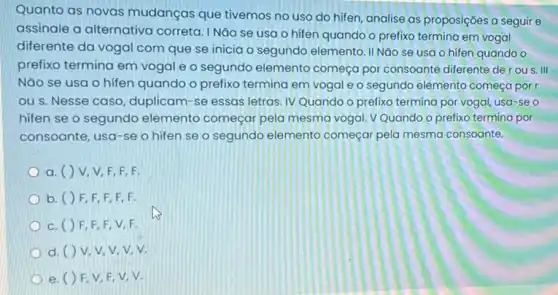 Quanto as novas mudanças que tivemos no uso do hifen, analise as proposições a seguir e
assinale a alternativa correta. I Não se usa o hifen quando o prefixo termina em vogal
diferente da vogal com que se inicia o segundo elemento. II NGO se usa o hifen quando o
prefixo termina em vogal e o segundo elemento começa por consoante diferente der ou s III
Nǎo se usa o hifen quando o prefix termina em vogal e o segundo elemento começa por r
ou s. Nesse caso duplicam-se essas letras IV Quando o prefixo termina por vogal, usa-se o
hifen se o segundo elemento começar pela mesma vogal. V Quando o prefixo termina por
consoante, usa-se o hifen se o segundo elemento começar pela mesma consoante.
a. ( ) V V,F,F,F.
b. () F F,F,F,F.
c. () F F,F,V,F.
d. ()V v.v.v.v.
e. () F V.F,V,V