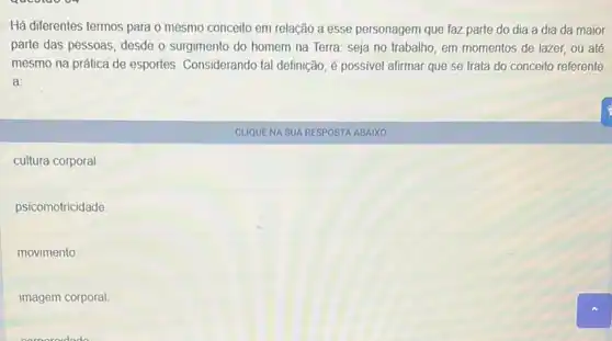 qucolao or
Há diferentes termos para o mesmo conceito em relação a esse personagem que faz parte do dia a dia da maior
parte das pessoas, desde o surgimento do homem na Terra: seja no trabalho, em momentos de lazer, ou até
mesmo na prática de esportes. Considerando tal definição, é possivel alirmar que se trata do conceito referente
a:
cultura corporal.
psicomotricidade
movimento
imagem corporal.
CUQUENA SUA RESPOSTA ABAIXO