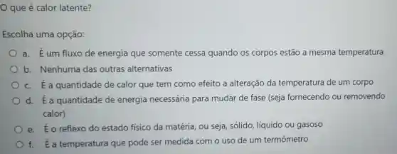 que é calor latente?
Escolha uma opção:
a. Éum fluxo de energia que somente cessa quando os corpos estão a mesma temperatura
b. Nenhuma das outras alternativas
c. É a quantidade de calor que tem como efeito a alteração da temperatura de um corpo
d. Ea quantidade de energia necessária para mudar de fase (seja fornecendo ou removendo
calor)
e. Éo reflexo do estado físico da matéria, ou seja, sólido líquido ou gasoso
f. Ea temperatura que pode ser medida com o uso de um termômetro