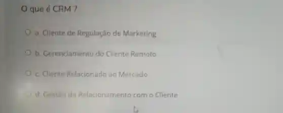 que é CRM?
a. Cliente de Regulação de Marketing
b Gerenciamento do Cliente Remoto
c. Cliente Relacionado ao Mercado
d. Gestão do Relacionamento com o Cliente