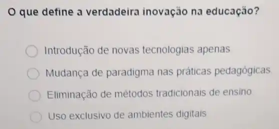 que define a verdadeira inovaçǎo na educação?
Introdução de novas tecnologias apenas.
Mudança de paradigma nas práticas pedagógicas
Eliminação de métodos tradicionais de ensino
Uso exclusivo de ambientes digitais