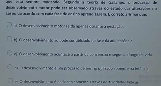 que está sempre mudando. Segundo a teoria de Gallahue, o processo de
desenvolvimento motor pode ser observado através do estudo das alterações no
corpo de acordo com cada fase de ensino aprendizagem. É correto afirmar que:
a) O desenvolvimento motor se dá apenas durante a gestação.
b) O desenvolvimento só pode ser utilizado na fase da adolescência.
c) O desenvolvimento acontece a partir da concepção e segue ao longo da vida.
d) O desenvolvimento é um processo de ensino utilizado somente na infância.
e) O desenvolvimento é ensinado somente através de atividades lúdicas.