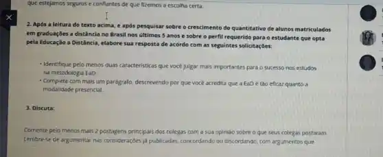 que estejamos seguros e conflantes de que fizemos a escolha certa.
2. Após a leitura do texto acima, e após pesquisar sobre o crescimento do quantitativo de alunos matriculados
em graduações a distância no Brasil nos últimos 5 anos e sobre o perfil requerido para o estudante que opta
pela Educação a Distância, elabore sua resposta de acordo com as seguintes solicitações:
- Identifique pelo menos duas caracteristicas que você julgar mals Importantes para c sucesso nos estudos
na metodologia EaD;
- Complete com mais um parágrafo, descrevendo por que você acredita que a EaDé tão eficaz quanto a
modalidade presencial.
3. Discuta:
Comente pelo menos mais 2 postagens principals dos colegas com a sua opinião sobre o que seus colegas postaram.
Lembre-se de argumentar nas consideraçōes já publicadas, concordandc ou discordando, com argumentos que