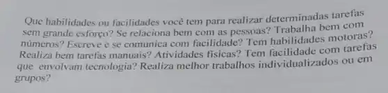 Que habilidades ou facilidades você tem para realizar determinadas tarefas
sem grande esforço?Se relaciona bem com as pessoas?Trabalha bem com
números? Escreve e se comunica com facilidade? Tem habilidades motoras?
Realiza bem tarefas manuais? Atividade s fisicas? Tem facilidade com tarefas
que envolvam tecnologia? Realiza melhor trabalhos individualizados ou em
grupos?