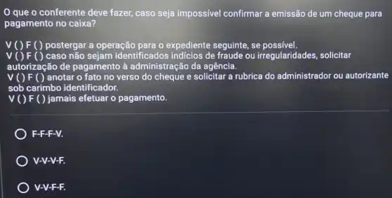 que o conferente deve fazer, caso seja impossível confirmar a emissão de um cheque para
pagamento no caixa?
V() F ( ) postergar a operação para 0 expediente seguinte . se possível.
v	caso não sejam identificados indícios de fraude ou irregularidades solicitar
autorização de pagamento à administração da agência.
V ( ) F ( ) anotar o fato no verso do cheque e solicitar a rubrica do administrador ou autorizante
sob carimbo identificador.
v( ) F ( )jamais efetuar o pagamento.
F-F-F-V.
V-V-V-F.
V-V-F-F.