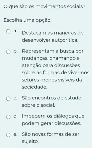 que são os movimentos sociais?
Escolha uma opção:
a. Destacam as maneiras de
desenvolver autocrítica.
b. Representam a busca por
mudancas , chamando a
atenção para discussões
sobre as formas de viver nos
setores menos visiveis da
sociedade.
C. São encontros de estudo
sobre o social.
d. Impedem os diálogos que
podem gerar discussões.
e. São novas formas de ser
sujeito.