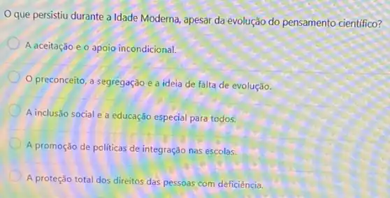 que persistiu durante a Idade Moderna, apesar da evolução do pensamento científico?
A aceitação e o apoio incondicional.
preconceito, a segregação e a ideia de falta de evolução.
A inclusão social e a educação especial para todos.
A promoção de politicas de integração nas escolas.
A proteção total dos direitos das pessoas com deficiência.