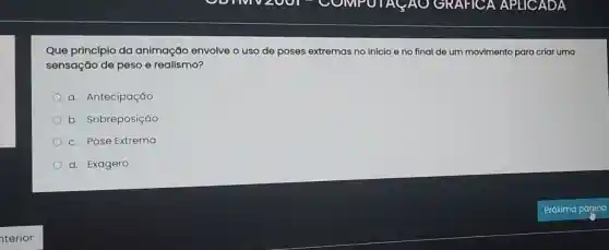 Que princípio da animação envolve o uso de poses extremas no inicio e no final de um movimento para criar uma
sensação de peso e realismo?
a. Antecipação
b. Sobreposição
c. Pose Extrema
d. Exagero