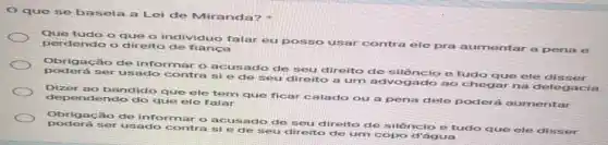 que se basela a Lei de Mir anda?
Que tudo o que - individuo falar eu posso usar contra ele pra aumentar a pena e
perdendo o direito de fianca
Obrigação de informa o acusado de seu direito de silêncio e tudo que ele disser
ser usado contra si e de seu direito a um advogado ao chegar na delegacia
Dizer ao bandido que ele tem que ficar calado ou a pena dele poderá a mentar
dependendo do que ele falar
Obrigação de informar o acusado de seu direito de silêncio e tudo que ele disser
usado contra si e de seu direito de um copo d'água