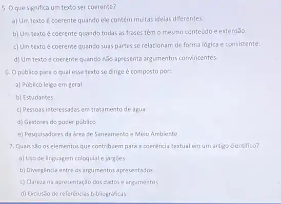 que significa
a) Um texto é coerente quando ele contém muitas ideias diferentes.
b) Um texto é coerente quando todas as frases têm o mesmo conteúdo e extensão.
c) Um texto é coerente quando suas partes se relacionam de forma lógica e consistente.
d) Um texto é coerente quando não apresenta argumentos convincentes.
6. Opúblico para o qual esse texto se dirige é composto por:
a) Público leigo em geral
b) Estudantes
c) Pessoas interessadas em tratamento de água
d) Gestores do poder público
e) Pesquisadores da área de Saneamento e Meio Ambiente
7. Quais são os elementos que contribuem para a coerência textual em um artigo cientifico?
a) Uso de linguagem coloquial e jargões
b) Divergência entre os argumentos apresentados
c) Clareza na apresentação dos dados e argumentos
d) Exclusão de referências bibliográficas