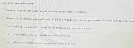 que é um currículo integrado?
Um currículo que se foca exclusivamente em disciplinas de exatas e tecnológicas.
Um curriculo que busca interligar diferentes disciplinas e dreas do conhecimento, promovendo uma visão holística da aprendiz
Um curriculo que é rigidamente segmentado por disciplinas, sem interação entre elas.
Um curriculo focado apenas nas habilidades técnicas dos alunos.
Um curriculo que é utilizado apenas em instituições de ensino superior.