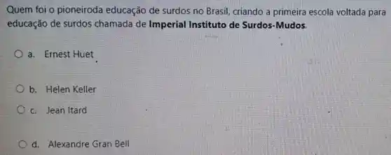 Quem foi o pioneiroda educação de surdos no Brasil criando a primeira escola voltada para
educação de surdos chamada de Imperial Instituto de Surdos-Mudos.
a. Ernest Huet
b. Helen Keller
c. Jean Itard
d. Alexandre Gran Bell