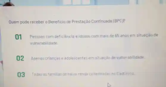 Quem pode receber - Beneficio de Prestação Continuada (BPC)?
01 Pessoas com deficiência e idosos com mais de 65 anos em situação de
vulnerabilidade
02 Apenas criancas e adolescentes em situacão de vulnerabilidade.
03 Todas as familias de baixa renda cadastradas no Cadünico.