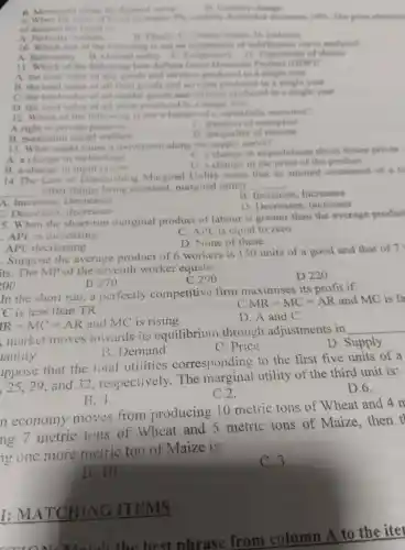 Quentity change
B Movement along the devise
phi quartity demanded discreases tents The price elasticity
of deman is
Electic Unitary clastin D Instanties
A Perfect
10. Which one of the follow ving is not start accommontion of into Therenew curve analysia?
A. Rationalit B. Onlins I unilits Subiect ivity D Transit wity of choice
II Which of the following Isses defines Circuse Domestic Product COUPY
A. the total value of an records and vervices produced in a simule year
B. the rotel value of all final gcods and serv ices oroduced in a sinule year
C. the total value of capital good a and services produced in a single usual
D. the total value of all labor produ ced in a single year
12 Which of the following is not a featur of a economy?
A right to pri vate pr sperty
C. freeds m of enterprise
R maximum social welfare
D inequality of income
13 What might cause a movement along the supply curve?
A. a change in techno logy
C. a chang in in expectatio ns about future prices
D.a change in the price of the product
B a change in input prices
14 The Law of Dir price Marginal Unility states that as amount consumed of a ce
__
other things being constant,marginal utility __
A Increases,Decreases
B. Increases.Increases
D.Decreas es. increases
C. Decreas es. decreases
5 When the short-run marginal product of labour is greater than the average produc
. API . is increasing
C. APL is equal to zero
D .None of these
APL decreasing
. Suppose the average product of 6 workers is 150 units of a good and that of 7
its.The mp of the seventh worker eauals:
B 270
C 290
D 220
200
In the short run, a perfectly competitiv e firm maximise s its profit if:
C is less than TR
C MR=MC=AR and MC is fa
IR=MC=AR and MC is rising
D. A and C
market moves towards its equilibriun through adjustments in
__
D.Supply
B . Demand
C .Price
lantity
lppose that the total utilities correspondir g to the first five units of a
25,29,and 32 respectively . The marginal utility of the third unit is:
D.6.
B.4.
C.2.
n economy moves from producing 10 metric tons of Wheat and 4 m
ng 7 metric tons of Wheat and 5 metric tons of Maize,then t
g one more metric ton of Maize is:
B. 10
C.3
I:M IATC HIN G lT EMS
best phras from column A to the iter