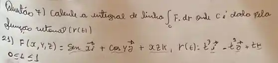 Quentáo 7) Calcule a untrralal de linha int_(c) F . dr ande c i dado pela Lumpoo vetanal (r(t)) 
21) F(x, y, z)=operatorname(sen) vec(x) i+cos gamma vec(theta)+x z k, r(t): t^3 vec(imath)-t^2 vec(theta)+t vec(kz) 0 leq t leq 1