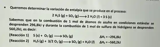 Queremos determinar la variación de entalpía que se produce en el proceso:
2H_(2)S(g)+SO_(2)(g)arrow 2H_(2)O(I)+3S(s)
Sabemos que en la combustión de 1 mol de átomos de azufre en condiciones estándar se
desprenden 296,8kJ y durante la combustión de 1 mol de sulfuro de hidrógeno se desprenden
560,2kJ, es decir:
(Reacción 1) S(s)+O_(2)(g)arrow SO_(2)(g)	Delta H_(1)=-296,8kJ
(Reacción 2) H_(2)S(g)+3/2O_(2)(g)arrow SO_(2)(g)+H_(2)O(l)
Delta H_(2)=-560,2kJ