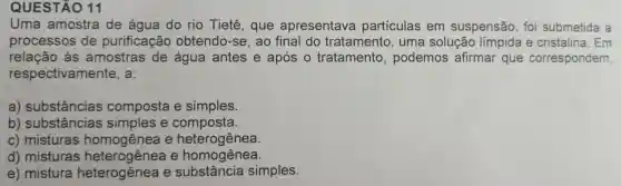 QUES TÃO 11
Uma amostra de água do rio Tietê,que apresentava particulas em suspensão ,fo submetida a
proce SSOS de purif icaçãc obt endo-se ao final do tratam ento, um a sol lção limpida e cristal ina. Em
às amos tras de água antes e após s o tratam ento, po demos af irmai que co rresp oondem,
respec tivam lente.a:
a) su bstâncias compos ta e simples.
b) substâncias simples e com posta.
c) mistu Iras homogênea e heterogênea.
c) mist ras heter ogênea e ho mogênea.
e) mistu ra heterogênea e su bstân cia simples.