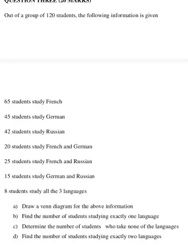 QUES HON THREE (20 MAI UNDI
Out of a group of 120 students, the following information is given
65 students study French
45 students study German
42 students study Russian
20 students study French and German
25 students study French and Russian
15 students study German and Russian
8 students study all the 3 languages
a) Draw a venn diagram for the above information
b) Find the number of students studying exactly one language