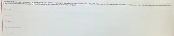 Ques tão: S aben do qu ie a am ostr a prefere ncial par a exame toxicológico
e o cabelo, perguntamos Qual o TAMANHO MINIMO da amostra
de CABELO que deve ser
coletada para a realização do exame toxicológico de motoristas
(CNH)
ou ad missio nall demis siona I (CAG ED). P ara janela de detecção minima
.4cm
3cm
22cm
Qualquer tamanho
1 cm