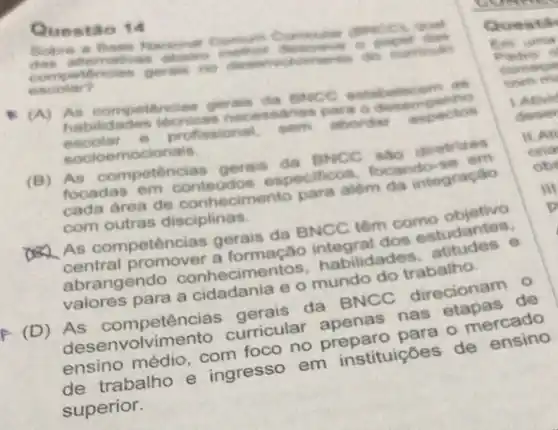 Quest ão 14
dws afternoon
esoolar?	germis no desers ourtinutes
(A) An ostabolicem as
escolar e profissional. sem aborder
habilidades tecricas desempentio
socioemocionals.
(B) As competencia gerais da BNCC ado diretrices
focadas em conteudos especificos focando-se em
cada area de conhecimento para alóm da integração
com outras disciplinas
As competências gerais da BNCC têm como objetivo
central promover a formação integral dos estudantes.
abrangendo conhecimentos.habilidades, atitudes , e
valores para a cidadania e o mundo do trabalho.
(D) As competências gerais da BNCC direcionam 0
des envolvimento curricular apenas nas etapas de
ensino médio com foco no preparo para o mercado
de trabalho e ingresso em instituições de ensino
superior.