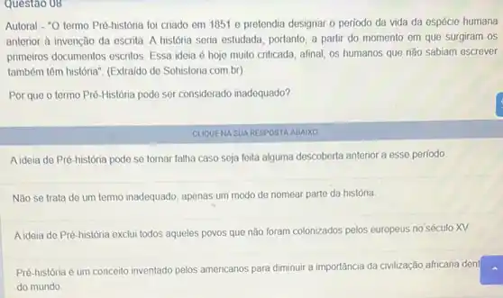 Questao 08
Autoral - "O termo Pré história foi criado em 1851 e pretendia designar o período da vida da espécie humana
anterior à invenção da escrita. A história seria estudada, portanto, a partir do momento em que surgiram os
primeiros documentos escritos Essa ideia é hoje muito criticada, afinal, os humanos que não sabiam escrever
também têm história". (Extraido de Sohistoria.com.br)
Por que o termo Pré-Historia pode ser considerado inadequado?
CUQUENA SUA RESPOSTA ABAIXO
A ideia de Pré-história pode se tornar falha caso seja feita alguma descoberta anterior a esse período
Não se trata de um termo inadequado, apenas um modo de nomear parte da história.
A ideia de Pré-história exclui todos aqueles povos que não foram colonizados pelos europeus no século XV.
Pré-história é um conceito inventado pelos americanos para diminuir a importância da civilização africana dent square 
do mundo