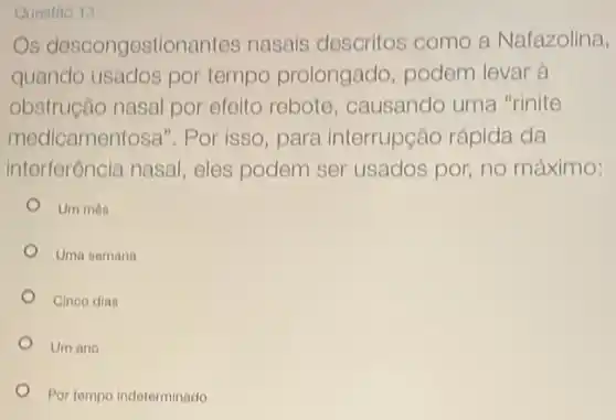 Questao 13
Os descongestionantes nasais descritos como a Nafazolina,
quando usados por tempo prolongado podem levar à
obstrução nasal por efolto rebote causando uma "rinite
medicamentosa". Por isso, para interrupção rápida da
interferência nasal eles podem ser usados por, no máximo:
Um mês
Uma semana
Cineo dias
Um ano
Por tompo indeterminado