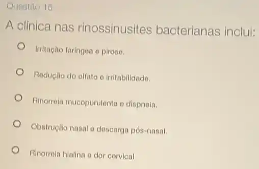 Questao 15
A clinica nas rinossinusites bacterianas inclui:
Irritação faringea e pirose.
Redução do olfato irritabilidado.
Rinorrela mucopurulenta o dispnela.
Obstruçlio nasal e descarga pós-nasal.
Rinorrola hialina e dor corvical