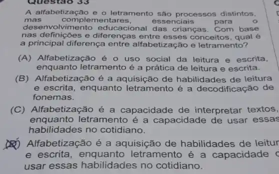 Questao 33
A alfabetização e o letramento são processos distintos,
mas	complemer tares,	essenciais	para
desen olvimento educacional das crianças . Com base
nas definições e diferenças entre esses conceitos, qual é
a principal diferença entre alfabetização e letramento?
(A) Alfabetização é uso social da leitura e escrita,
enquanto letramento é a prática de leitura e escrita.
(B) Alfabetização é a aquisição de habilidades de leitura
e escrita, enquanto letramento é a decodificação de
fonemas.
(C) Alfabetização é a capacidade de interpretar textos,
enquanto letramento é a capacidade de usar essas
habilidades no cotidiano.
betização é a aquisição de habilidades de leitur
e escrita, enquanto letramento é a capacidade c
usar essas habilidades no cotidiano.