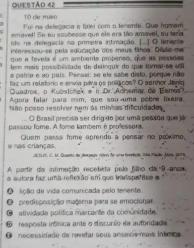 QUESTAO 42
10 de maio
Fui na delegacia e falei com o tenente Que homem
amavell Se eu soubesse que ele era tâo amavel, eu terla
ido na delegacia na primeira intimação. [...]O tenente
interessou-se pela educação đós meus filhos Disse-me
que a favela é um ambiente propenso que as pessoas
tem mais possibilidade de delinquir do que tomar.-se util
a patria e ao pais. Pensei: se ele sabe disto, porque não
faz um relatorio e envia para os politicos'? O senhor Janio
Quadros, o Kubsichek e o.Dr. Adhemar. để Barros?
Agora falar para mim que sou-uma pobre lixeira.
Nào posso resolver nem as minhas' dificuldades.
__ O Brasil precisa ser dirigido por uma pessoa que ja
passou tome. A fome lambem é professora.
Quem passa fome aprende-a pensar no próximo.
e nas crianças.
JESUS, C. M. Quarto de despejo: diano de uma favelude. Sáo Paulo Atica, 2014
A partir da intimação recebida pelo filho de 9 -anos,
a autora faz uma reflexão em-que trarisparécé a
(1) lição de vida comunicada pelo tenente.
predisposição materna para se emociohar,
B atividade politica marcante da comunidade.
D resposta irtinica ante o discurso da aufbridade.
G necessidade de revelar seus anseios-mais intimos