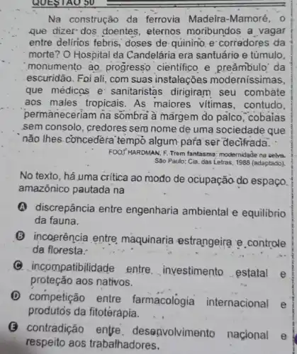 QUESTAO 50
Na construção da ferrovia Madeira -Mamoré, 0
que dizer dos doentes, eternos moribundos a vagar
entre delirios febris,doses de: quinino. e corredores da
morte? O Hospital da Candelária era santuário e tủmulo,
monumento. ao progressọ cientifico e .preâmbulo' da
escuridão. Foi ali, com suas instalações modernissimas,
que médicas e sanitaristas dirigiram seu combate
aos males tropicais As maiores vitimas , contudo,
permaneceriam na sômbra à margem do palco,"cobaias
sem consolo, credores sem nome de uma sociedade que
não lhes.concedera tempo algum-para ser decifrada. -
FOOT HARDMAN, F. Trem fantasma: modernidade na selves.
Sào Paulo: Cia. das Letras, 1988 (adaptado).
No texto, há uma critica ao modo de ocupação do espaço.
amazônico pautada na
discrepância entre engenharia ambiental e equilibrio
da fauna.
(B) incoerência entre maquinaria estrangeira e controle
da floresta.
(9) incompatibilidade . entre __ investimento estatal e
proteção aos nativos.
(D) competição entre farmacologia internacional
e
produtos da fitotérápia.
(3) contradição entre . deseavolvime to nacional
e
respeito aos trabalhadores.