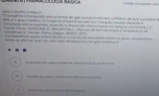 Questao 8 F A RMACOLOGIA BASICA
Leia o trecho a seguir:
"O oxigênio é fornecido sob a forma
de gás comprimido em cilindros de aço;a pureza de
99%  é o grau médico O oxigênio é a administrado por inalação, exceto durante a
circulacã o extraco rpórea, quando é dissolvido diretamente no sangue circulante
()
Fonte: HILAL DAND AN, R ; BRUNTON, L.Manual de farmacologia e terapêutica de
Goodman 8 Gilman. Porto Alegre: AMGH , 2015.
Consider ando essas informa coes e o conteúdo estudado sobre os gases terapêuticos,
pode-se afirmar que um dos usos terapêuticos do gás oxigênio é:
A ) avaliação da capacidade de vasodilatação pulmonar.
B ) insuflação para a realização de colonoscopia.
C )
marcador em exames de imagens
Código da questão 1642