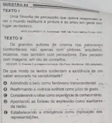 QUESTAO B4
TEXTO I
Uma filosofia da percepção que queira reaprender a
ver o mundo restituirá a pintura e as artes em geral seu
lugar verdadeiro
PONTY M. Conversas: 1946 She Pador Merica Fortes 2004
TEXTO II
Os grandes autores de cinema nos pareceram
confrontáveis nào apenas com"pintores, arquitetos.
músicos, mas também com pensadpres. Eles pensam
com imagens, em v8z de conceitos
-She Philo Prositerse; 1887(adaptado)
De que modo os textos sustentam a existência de um
saber ancorado na sensibilidade?
Admitindo o belo como fenómeno transcendental.
(1) Reafirmando a vivệncia estética como juizo de gosto.
Considerando o olhar como experiencia de conheciménto.
D Apontando as formas de expressão como auxiliares
da razảo.
__
() Estabelecendo a inteligência c mo implicação das
representaçóes.