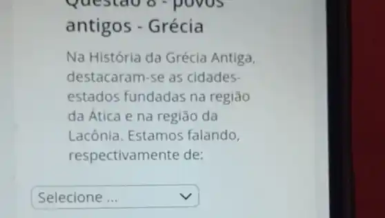 Questao o-povos
antigos - Grécia
Na História da Grécia Antiga,
destacaram -se as cidades-
estados fundadas na regiāo
da Ática e na região da
Lacônia Estamos falando,
respectivamente de:
square  v