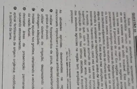 QUESTAOS
Solos salinos ou alombricos apresentam o caracteristica comum uma concentraçlo multo de sais soliviveis elou de sodio trocbrvet. Eles ocon nos locais mais baixos do relevo, em regibes arida semilaridas e próximas' do mar. Em regibes serrilark por exemplo; o poligono das secas do Nordeste brasile os locais menos elevados recebem água que se es dos dectives adjacentes; durante as chuvas que caem - alguns meses do ano. Essa agua traz soluçbes de minerals e evapoca-se "rapidamiente anles de insirra totalmente, havendo entăo, cada vez que esse proce é repetido, um pequeno acúmulo de sais no horizo superficial que, com o passar dos anos, provoca salinização do solo. Nas últimas decadas, a expan
- das atividades agricolas na regiăo tem ampliado e processo.
- As atividades agricolas, deservohidas na res mencionada, intensificam o problema ambiental exposic
(2) realizar forestamentos de pinus, desrespeitand prática do pousio.
(3) utilizar sistemas de irrigaçăo, desprezando drenagem adequada:
C instalar aqudes nos grotces, retardando a velocid da vazão fluvial.
(D) desmatar áreas de preservação permane causando assoreamento.
(3) aplicar fertilizantes de origem orgànica, modifica a química da terra.