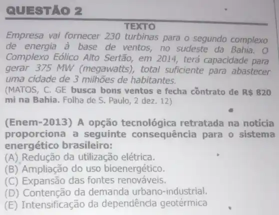 QUESTAO
TEXTO
Empresa vai fornecer 230 turbinas para o segundo complexo
de energia à base de ventos no sudeste da Bahia.
Complexo Eólico Alto Sertão, em 2014, terá capacidade para
gerar 375 MW (megawatts), total suficiente para abastecer
uma cidade de 3 milhoes de habitantes.
(MATOS, C. GE busca bons ventos e fecha contrato de R 820
mi na Bahia Folha de S. Paulo 2 dez.12)
(Enem-2013)A opção tecnológica retratada na noticia
proporciona a seguinte consequência para o sistema
energético brasileiro:
(A) Redução da utilização elétrica.
(B) Ampliação do uso bioenergético.
(C) Expansão das fontes renováveis.
(D) Contenção da demanda urbano-industrial.
(E)Intensificação da dependência geotérmica