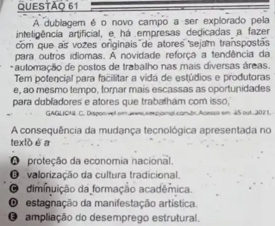 QUESTAQ
A. dublagem é o novo campo a ser explorado pela
inteligência artificial, e há .empresas dedicadas a fazer
com que as vozes originais de atores "sejam transpostás
para, outros idiomas. A novidade reforça a tendência da
-automação de postos de trabalho nas mais diversas áreas.
Tem potencial para facilitar a vida de estúdios e produtoras
e, ao mesmo tempo , tornar mais escassas as oportunidades
para dubladores'e atores que trabathám com isso,
GAGUONA C. Disponivel om:awww. perpjomal cambi. Acesso em as out-2021.
A consequência da mudança tecnológica apresentada no
texto é a
(A) proteção da economia nacional.
B valorização da cultura tradicional.
(C) dimínuição da formação acadêmica.
(D) estagnação da manifestação artistica.
(B) ampliacão do desemprego estrutural.