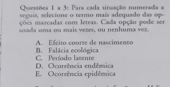 Questōes 1 a 3: Para cada situação numerada a
seguir,selecione o termo mais adequado das op-
coes marcadas com letras . Cada opção pode ser
usada uma ou mais vezes,ou nenhuma vez.
A. Efeito coorte de nascimento
B. Falácia ecológica
C. Período latente
D . Ocorrência endêmica
E . Ocorrência epidêmica