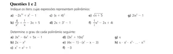 Questões 1 e 2
Indique os itens cujas expressões representam polinômios:
a) -2x^10+x^5-1
c) (x+4)^2
e) sqrt (x+5)
g) 2ix^2-1
b) (4)/(x^2)+(1)/(x)-3x+5
d) 2x+3^x-1
f) (1)/(i)x^3-2x+4i
Determine o grau de cada polinômio seguinte:
a) 3x^4-6x^2+5x-1
d) (3x^2+10x)^7
g) x
b) 2x-x^3
e) (4x-1)cdot (x^2-x-3)
h) xcdot x^2cdot x^3cdot ldots cdot x^15
c) x^7+x^2+1
f) -3