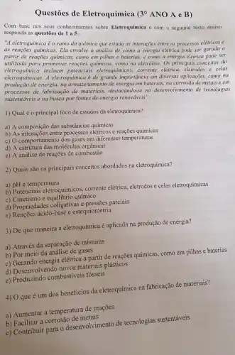 Questōes de Eletroquímica
3^circ 
ANO A e B )
Com base nos seus conhecimentos sobre Eletroquímica e com o seguinte texto abaixo responda as questoes de 195:
"A eletroquimica é o ramo da química que estuda as interações entre os processos elétricos e
as reações quimicas. Ela envolve a análise de como a energia elétrica pode ser gerada a
partir de reações quimicas como em pilhas e baterias, e como a energia elétrica pode ser
utilizada para promover reações químicas, como na eletrólise. Os principais conceitos da
eletroquimicas. A eletroquimica é de grande importância em diversas aplicações, como na
incluem potenciais eletroquímicos, corrente elétrica, eletrodos e celas
de energia, no armazenamento de energia em baterias na corrosão de metais e em
processos de fabricação de materiais, destacando-se no desenvolvimento de tecnologias
sustentáveis e na busca por fontes de energia renováveis".
1) Qual é o principal foco de estudos da eletroquímica?
a) A composição das substâncias químicas
b) As interações entre processos elétricos e reações químicas
c) O comportamento dos gases em diferentes temperaturas
d) A estrutura das moléculas orgânicas
e) A análise de reações de combustão
2) Quais são os principais conceitos abordados na eletroquímica?
a) pH e temperatura
b) Potenciais eletroquímicos,corrente elétrica, eletrodos e celas eletroquímicas
c) Cinetismo e equilibrio químico
d) Propriedades coligativas e pressões parciais
e) Reações ácido-base e estequiometria
3) De que maneira a eletroquímica é aplicada na produção de energia?
a) Através da separação de misturas
b) Por meio da análise de gases
c) Gerando energia elétrica a partir de reações químicas, como em pilhas e baterias
d) Desenvolvendo novos materiais plásticos
e) Produzindo combustiveis fosseis
4) 0 que é um dos beneficios da eletroquímica na fabricação de materiais?
a) Aumentar a temperatura de reações
b) Facilitar a corrosão de metais
c) Contribuir para o desenvolvimento de tecnologias sustentáveis